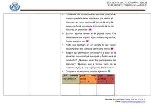 ESCUELA DE EDUCACION BASICA FISCAL
“LUIS ALBERTO CHIRIBOGA MANRIQUE”
Dirección: Bastión Popular - Bloq. 1-B, Mz. 574, Sl. 1
Email: eebfluischmanrique@gmail.com
• Conversar con los estudiantes sobre la postura del
cuerpo que debe tener la persona que realiza el
discurso, así como también el timbre de voz y la
expresión facial apropiada al momento de dar un
discurso las personas.
• Escribir algunos temas en la pizarra como: Ola
delincuencial en el país, Altos índices migratorios,
Redes sociales, etc.
• Pedir que escriban en un párrafo lo que hayan
escuchado en los políticos sobre esos temas.
• Sugerir que planifiquen un discurso a partir de la
situación comunicativa escogida ¿Quién será el
conductor? ¿Quiénes serán los participantes del
discurso? ¿Quiénes van a formar parte de la
audiencia? ¿Cuál será el propósito del discurso?
• Completar un esquema como el siguiente:
¿Qué sabemos
sobre el tema?
¿Qué ideas
vamos a
expresar?
¿Qué razones
justifican tu
discurso?
 