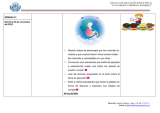 ESCUELA DE EDUCACION BASICA FISCAL
“LUIS ALBERTO CHIRIBOGA MANRIQUE”
Dirección: Bastión Popular - Bloq. 1-B, Mz. 574, Sl. 1
Email: eebfluischmanrique@gmail.com
SEMANA 31
Del 20 al 24 de noviembre
del 2023
• Mostrar videos de personajes que han marcado la
historia y que cuando fueron niños tuvieron todas
las carencias y necesidades en sus vidas.
• Convencer a los estudiantes por medio de ejemplos
y experiencias reales que todos los deseos se
pueden cumplir.
• Leer las lecturas propuestas en el texto sobre el
tema en ejecución.
• Pedir a ciertos estudiantes que tomen la palabra en
forma de discurso y expresen sus deseos de
cumplir.
APLICACIÓN
 