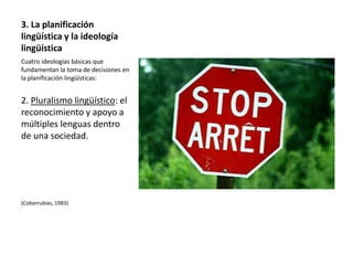 3. La planificación
lingüística y la ideología
lingüística
Cuatro ideologías básicas que
fundamentan la toma de decisiones en
la planificación lingüísticas:


2. Pluralismo lingüístico: el
reconocimiento y apoyo a
múltiples lenguas dentro
de una sociedad.




(Cobarrubias, 1983)
 
