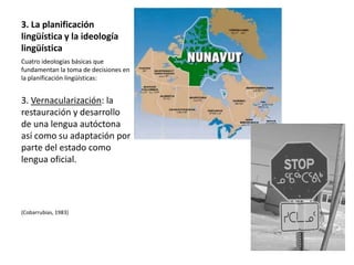 3. La planificación
lingüística y la ideología
lingüística
Cuatro ideologías básicas que
fundamentan la toma de decisiones en
la planificación lingüísticas:


3. Vernacularización: la
restauración y desarrollo
de una lengua autóctona
así como su adaptación por
parte del estado como
lengua oficial.




(Cobarrubias, 1983)
 