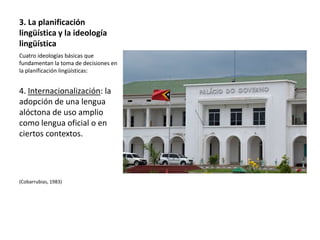 3. La planificación
lingüística y la ideología
lingüística
Cuatro ideologías básicas que
fundamentan la toma de decisiones en
la planificación lingüísticas:


4. Internacionalización: la
adopción de una lengua
alóctona de uso amplio
como lengua oficial o en
ciertos contextos.




(Cobarrubias, 1983)
 