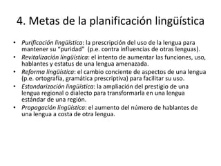 4. Metas de la planificación lingüística
• Purificación lingüística: la prescripción del uso de la lengua para
  mantener su “puridad” (p.e. contra influencias de otras lenguas).
• Revitalización lingüística: el intento de aumentar las funciones, uso,
  hablantes y estatus de una lengua amenazada.
• Reforma lingüística: el cambio conciente de aspectos de una lengua
  (p.e. ortografía, gramática prescriptiva) para facilitar su uso.
• Estandarización lingüística: la ampliación del prestigio de una
  lengua regional o dialecto para transformarla en una lengua
  estándar de una región.
• Propagación lingüística: el aumento del número de hablantes de
  una lengua a costa de otra lengua.
 
