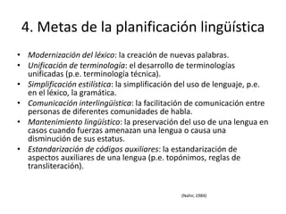 4. Metas de la planificación lingüística
• Modernización del léxico: la creación de nuevas palabras.
• Unificación de terminología: el desarrollo de terminologías
  unificadas (p.e. terminología técnica).
• Simplificación estilística: la simplificación del uso de lenguaje, p.e.
  en el léxico, la gramática.
• Comunicación interlingüística: la facilitación de comunicación entre
  personas de diferentes comunidades de habla.
• Mantenimiento lingüístico: la preservación del uso de una lengua en
  casos cuando fuerzas amenazan una lengua o causa una
  disminución de sus estatus.
• Estandarización de códigos auxiliares: la estandarización de
  aspectos auxiliares de una lengua (p.e. topónimos, reglas de
  transliteración).


                                               (Nahir, 1984)
 