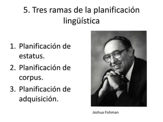 5. Tres ramas de la planificación
               lingüística

1. Planificación de
   estatus.
2. Planificación de
   corpus.
3. Planificación de
   adquisición.
                       Joshua Fishman
 
