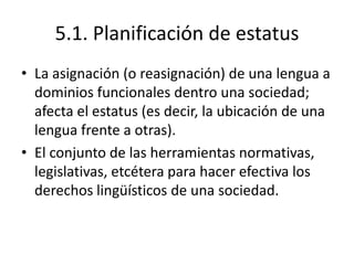 5.1. Planificación de estatus
• La asignación (o reasignación) de una lengua a
  dominios funcionales dentro una sociedad;
  afecta el estatus (es decir, la ubicación de una
  lengua frente a otras).
• El conjunto de las herramientas normativas,
  legislativas, etcétera para hacer efectiva los
  derechos lingüísticos de una sociedad.
 