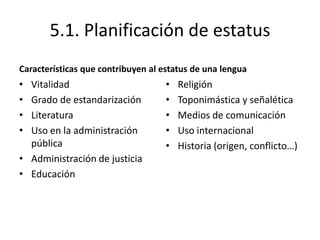 5.1. Planificación de estatus
Características que contribuyen al estatus de una lengua
• Vitalidad                         •   Religión
• Grado de estandarización          •   Toponimástica y señalética
• Literatura                        •   Medios de comunicación
• Uso en la administración          •   Uso internacional
  pública                           •   Historia (origen, conflicto…)
• Administración de justicia
• Educación
 