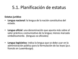 5.1. Planificación de estatus
Estatus jurídico
• Lengua nacional: la lengua de la nación constitutiva del
   estado.

• Lengua oficial: una denominación que apunta más sobre el
  valor práctica y comunicativo de la lengua; menos marcada
  simbólicamente. (lenguas co-oficiales)

• Lengua legislativa: indica la lengua que se debe usar en la
  administración pública para la formulación de las leyes (p.e.
  francés en Luxemburgo).
 