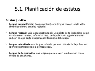 5.1. Planificación de estatus
Estatus jurídico
• Lengua propia (Catalán llengua pròpia): una lengua con un fuerte valor
  simbólico en una entidad regional.

• Lengua regional: una lengua hablada por una parte de la ciudadanía de un
  estado en un número inferior al resto de la población y generalmente
  radican en una parte específica del territorio del estado.

• Lengua minoritaria: una lengua hablada por una minoría de la población
  (por su extensión social o demográfica).

• Lengua de la educación: una lengua que se usa en la educación como
  medio de enseñanza.
 
