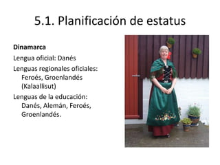 5.1. Planificación de estatus
Dinamarca
Lengua oficial: Danés
Lenguas regionales oficiales:
  Feroés, Groenlandés
  (Kalaallisut)
Lenguas de la educación:
  Danés, Alemán, Feroés,
  Groenlandés.
 