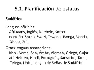 5.1. Planificación de estatus
Sudáfrica
Lenguas oficiales:
  Afrikaans, Inglés, Ndebele, Sotho
  norteño, Sotho, Swazi, Tswana, Tsonga, Venda,
  Xhosa, Zulu.
Otras lenguas reconocidas:
  Khoi, Nama, San, Árabe, Alemán, Griego, Gujar
  ati, Hebreo, Hindi, Portugués, Sanscrito, Tamil,
  Telegu, Urdu, Lengua de Señas de Sudáfrica.
 