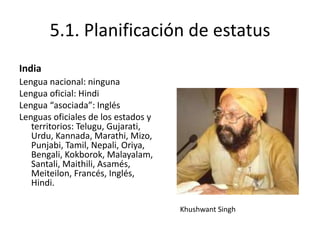 5.1. Planificación de estatus
India
Lengua nacional: ninguna
Lengua oficial: Hindi
Lengua “asociada”: Inglés
Lenguas oficiales de los estados y
   territorios: Telugu, Gujarati,
   Urdu, Kannada, Marathi, Mizo,
   Punjabi, Tamil, Nepali, Oriya,
   Bengali, Kokborok, Malayalam,
   Santali, Maithili, Asamés,
   Meiteilon, Francés, Inglés,
   Hindi.

                                     Khushwant Singh
 