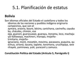 5.1. Planificación de estatus
Bolivia
Son idiomas oficiales del Estado el castellano y todos los
  idiomas de las naciones y pueblos indígena originario
  campesinos, que son el
  aymara, araona, baure, bésiro, canichana, cavineño, cayuba
  ba, chácobo, chimán, ese
  ejja, guaraní, guarasuawe, guarayu, itonama, leco, machaju
  yai-kallawaya, machineri, maropa, mojeño-
  trinitario, mojeño-
  ignaciano, moré, mosetén, movima, pacawara, puquina, qu
  echua, sirionó, tacana, tapiete, toromona, uruchipaya, wee
  nhayek, yaminawa, yuki, yuracaré y zamuco.

Constitución Política del Estado (Artículo 5, Parrágrafo I)
 