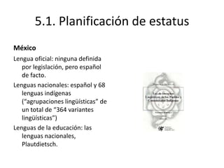 5.1. Planificación de estatus
México
Lengua oficial: ninguna definida
   por legislación, pero español
   de facto.
Lenguas nacionales: español y 68
   lenguas indígenas
   (“agrupaciones lingüísticas” de
   un total de “364 variantes
   lingüísticas”)
Lenguas de la educación: las
   lenguas nacionales,
   Plautdietsch.
 