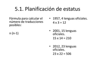 5.1. Planificación de estatus
Fórmula para calcular el   • 1957, 4 lenguas oficiales.
número de traducciones       4 x 3 = 12
posibles:
                           • 2001, 15 lenguas
n (n-1)                      oficiales.
                             15 x 14 = 210

                           • 2012, 23 lenguas
                             oficiales.
                             23 x 22 = 506
 