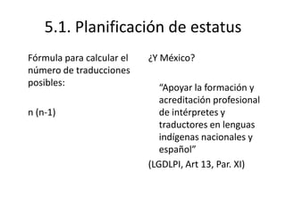 5.1. Planificación de estatus
Fórmula para calcular el   ¿Y México?
número de traducciones
posibles:                     “Apoyar la formación y
                              acreditación profesional
n (n-1)                       de intérpretes y
                              traductores en lenguas
                              indígenas nacionales y
                              español”
                           (LGDLPI, Art 13, Par. XI)
 