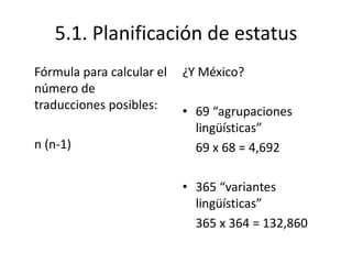 5.1. Planificación de estatus
Fórmula para calcular el   ¿Y México?
número de
traducciones posibles:     • 69 “agrupaciones
                             lingüísticas”
n (n-1)                      69 x 68 = 4,692

                           • 365 “variantes
                             lingüísticas”
                             365 x 364 = 132,860
 