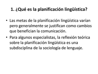 1. ¿Qué es la planificación lingüística?

• Las metas de la planificación lingüística varían
  pero generalmente se justifican como cambios
  que benefician la comunicación.
• Para algunos especialistas, la reflexión teórica
  sobre la planificación lingüística es una
  subdisciplina de la sociología de lenguaje.
 