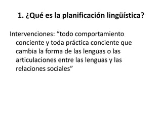 1. ¿Qué es la planificación lingüística?

Intervenciones: “todo comportamiento
  conciente y toda práctica conciente que
  cambia la forma de las lenguas o las
  articulaciones entre las lenguas y las
  relaciones sociales”
 