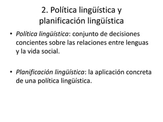 2. Política lingüística y
          planificación lingüística
• Política lingüística: conjunto de decisiones
  concientes sobre las relaciones entre lenguas
  y la vida social.

• Planificación lingüística: la aplicación concreta
  de una política lingüística.
 