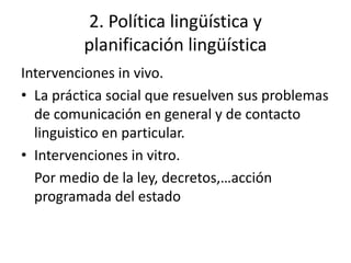 2. Política lingüística y
         planificación lingüística
Intervenciones in vivo.
• La práctica social que resuelven sus problemas
  de comunicación en general y de contacto
  linguistico en particular.
• Intervenciones in vitro.
  Por medio de la ley, decretos,…acción
  programada del estado
 