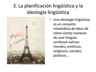 3. La planificación lingüística y la
       ideología lingüística
                  • Una ideología lingüística
                    es un conjunto
                    sistemática de ideas de
                    cómo ciertas maneras
                    de usar lenguas
                    conllevan valores
                    morales, estéticos,
                    religiosos, sociales,
                    políticos...
 