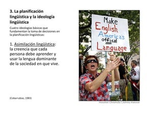 3. La planificación
lingüística y la ideología
lingüística
Cuatro ideologías básicas que
fundamentan la toma de decisiones en
la planificación lingüísticas:


1. Asimilación lingüística:
la creencia que cada
persona debe aprender y
usar la lengua dominante
de la sociedad en que vive.




(Cobarrubias, 1983)
 