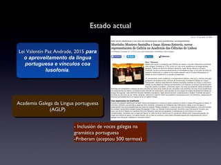 Estado actual
Lei Valentín Paz Andrade, 2015Lei Valentín Paz Andrade, 2015 para
o aproveitamento da lingua
portuguesa e vínculos coa
lusofonía.
Lei Valentín Paz Andrade, 2015Lei Valentín Paz Andrade, 2015 para
o aproveitamento da lingua
portuguesa e vínculos coa
lusofonía.
Academia Galega da Lingua portuguesaAcademia Galega da Lingua portuguesa
(AGLP)(AGLP)
Academia Galega da Lingua portuguesaAcademia Galega da Lingua portuguesa
(AGLP)(AGLP)
- Inclusión de voces galegas na- Inclusión de voces galegas na
gramática portuguesagramática portuguesa
-Priberam (aceptou 500 termos)-Priberam (aceptou 500 termos)
 