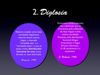 2. Diglosia
Relación estable entre dúas
variedades lingüísticas
internas dunha mesma
lingua, a chamada
“variedade alta” e a
“variedade baixa”, e que se
sitúan nunha distribución
funcional de usos (usos
formais vs. usos informais)
Ferguson, 1959Ferguson, 1959
Relación estable entre dúas
variedades lingüísticas
internas dunha mesma
lingua, a chamada
“variedade alta” e a
“variedade baixa”, e que se
sitúan nunha distribución
funcional de usos (usos
formais vs. usos informais)
Ferguson, 1959Ferguson, 1959
Fenómeno social (colectivo
non individual) que se
caracteriza pola utilización
de dúas linguas nunha
mesma sociedade.
Presenta unha distribución
funcional (lingua
A=prestixio e lingua
B=usos informais.)
A LB xeralmente é a
autóctona.
J. Fishman, 1960
Fenómeno social (colectivo
non individual) que se
caracteriza pola utilización
de dúas linguas nunha
mesma sociedade.
Presenta unha distribución
funcional (lingua
A=prestixio e lingua
B=usos informais.)
A LB xeralmente é a
autóctona.
J. Fishman, 1960
 