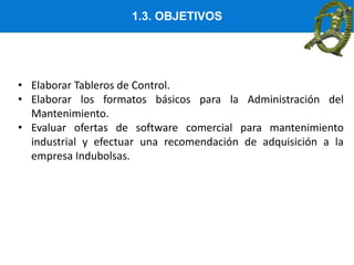 1.3. OBJETIVOS
• Elaborar Tableros de Control.
• Elaborar los formatos básicos para la Administración del
Mantenimiento.
• Evaluar ofertas de software comercial para mantenimiento
industrial y efectuar una recomendación de adquisición a la
empresa Indubolsas.
 