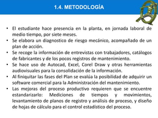 1.4. METODOLOGÍA
• El estudiante hace presencia en la planta, en jornada laboral de
medio tiempo, por siete meses.
• Se elabora un diagnostico de riesgo mecánico, acompañado de un
plan de acción.
• Se recoge la información de entrevistas con trabajadores, catálogos
de fabricantes y de los pocos registros de mantenimiento.
• Se hace uso de Autocad, Excel, Corel Draw y otras herramientas
audiovisuales para la consolidación de la información.
• Al finiquitar las fases del Plan se evalúa la posibilidad de adquirir un
software comercial para la Administración del mantenimiento.
• Las mejoras del proceso productivo requieren que se encuentre
estandarizarlo: Mediciones de tiempos y movimientos,
levantamiento de planos de registro y análisis de proceso, y diseño
de hojas de cálculo para el control estadístico del proceso.
 