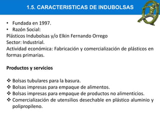 1.5. CARACTERISTICAS DE INDUBOLSAS
• Fundada en 1997.
• Razón Social:
Plásticos Indubolsas y/o Elkin Fernando Orrego
Sector: Industrial.
Actividad económica: Fabricación y comercialización de plásticos en
formas primarias.
Productos y servicios
 Bolsas tubulares para la basura.
 Bolsas impresas para empaque de alimentos.
 Bolsas impresas para empaque de productos no alimenticios.
 Comercialización de utensilios desechable en plástico aluminio y
polipropileno.
 