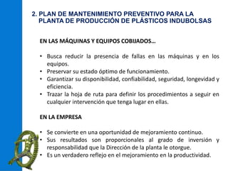 2. PLAN DE MANTENIMIENTO PREVENTIVO PARA LA
PLANTA DE PRODUCCIÓN DE PLÁSTICOS INDUBOLSAS
EN LAS MÁQUINAS Y EQUIPOS COBIJADOS…
• Busca reducir la presencia de fallas en las máquinas y en los
equipos.
• Preservar su estado óptimo de funcionamiento.
• Garantizar su disponibilidad, confiabilidad, seguridad, longevidad y
eficiencia.
• Trazar la hoja de ruta para definir los procedimientos a seguir en
cualquier intervención que tenga lugar en ellas.
EN LA EMPRESA
• Se convierte en una oportunidad de mejoramiento continuo.
• Sus resultados son proporcionales al grado de inversión y
responsabilidad que la Dirección de la planta le otorgue.
• Es un verdadero reflejo en el mejoramiento en la productividad.
 
