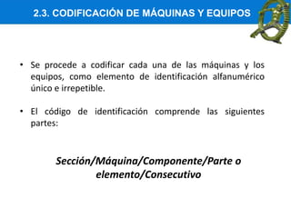2.3. CODIFICACIÓN DE MÁQUINAS Y EQUIPOS
• Se procede a codificar cada una de las máquinas y los
equipos, como elemento de identificación alfanumérico
único e irrepetible.
• El código de identificación comprende las siguientes
partes:
Sección/Máquina/Componente/Parte o
elemento/Consecutivo
 