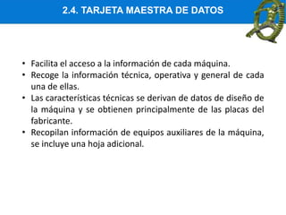 2.4. TARJETA MAESTRA DE DATOS
• Facilita el acceso a la información de cada máquina.
• Recoge la información técnica, operativa y general de cada
una de ellas.
• Las características técnicas se derivan de datos de diseño de
la máquina y se obtienen principalmente de las placas del
fabricante.
• Recopilan información de equipos auxiliares de la máquina,
se incluye una hoja adicional.
 