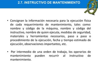 2.7. INSTRUCTIVO DE MANTENIMIENTO
• Consignan la información necesaria para la ejecución física
de cada requerimiento de mantenimiento, tales como:
nombre y código de la máquina, nombre y código del
instructivo, nombre de quien ejecuta, medidas de seguridad,
materiales y herramientas necesarios, paso a paso o
procedimiento de la ejecución, fecha y tiempo estimado de
ejecución, observaciones importantes, etc.
• Por intermedio de una orden de trabajo, los operarios de
mantenimiento pueden recurrir al instructivo de
mantenimiento.
 
