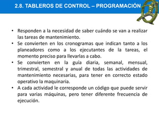 2.8. TABLEROS DE CONTROL – PROGRAMACIÓN
• Responden a la necesidad de saber cuándo se van a realizar
las tareas de mantenimiento.
• Se convierten en los cronogramas que indican tanto a los
planeadores como a los ejecutantes de la tareas, el
momento preciso para llevarlas a cabo.
• Se convierten en la guía diaria, semanal, mensual,
trimestral, semestral y anual de todas las actividades de
mantenimiento necesarias, para tener en correcto estado
operativo la maquinaria.
• A cada actividad le corresponde un código que puede servir
para varias máquinas, pero tener diferente frecuencia de
ejecución.
 