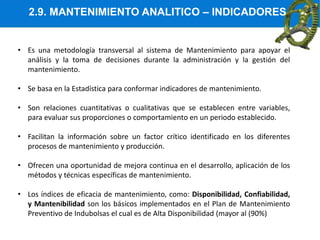 2.9. MANTENIMIENTO ANALITICO – INDICADORES
• Es una metodología transversal al sistema de Mantenimiento para apoyar el
análisis y la toma de decisiones durante la administración y la gestión del
mantenimiento.
• Se basa en la Estadística para conformar indicadores de mantenimiento.
• Son relaciones cuantitativas o cualitativas que se establecen entre variables,
para evaluar sus proporciones o comportamiento en un periodo establecido.
• Facilitan la información sobre un factor crítico identificado en los diferentes
procesos de mantenimiento y producción.
• Ofrecen una oportunidad de mejora continua en el desarrollo, aplicación de los
métodos y técnicas específicas de mantenimiento.
• Los índices de eficacia de mantenimiento, como: Disponibilidad, Confiabilidad,
y Mantenibilidad son los básicos implementados en el Plan de Mantenimiento
Preventivo de Indubolsas el cual es de Alta Disponibilidad (mayor al (90%)
 