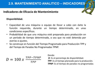 2.9. MANTENIMIENTO ANALITICO – INDICADORES
Indicadores de Eficacia de Mantenimiento
Disponibilidad.
• Capacidad de una máquina o equipo de llevar a cabo con éxito la
función requerida, durante un tiempo determinado, en unas
condiciones específicas.
• Probabilidad de que una máquina esté preparada para producción en
un período de tiempo determinado, o sea que no esté detenida por
averías o ajustes.
• Se construye en función del Tiempo Programado para Producción TPP y
del Tiempo de Paradas No Programadas TPNP.
Donde:
D: Es el porcentaje de disponibilidad.
TPP: Es el tiempo planeado para la producción.
TPNP: Es el tiempo de paradas no programadas
 