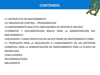 2.7 INSTRUCTIVO DE MANTENIMIENTO
2.8 TABLEROS DE CONTROL – PROGRAMACIÓN.
2.9 MANTENIMIENTO ANALÍTICO (INDICADORES DE GESTIÓN E INDICES)
3.FORMATOS Y DOCUMENTACIÓN BÁSICA PARA LA ADMINISTRACIÓN DEL
MANTENIMIENTO
4.NECESIDAD Y CARACTERISTICAS DE UN SOFTWARE DE MANTENIMIENTO CMMS
4.1 PROPUESTA PARA LA ADQUISICIÓN O LICENCIAMIENTO DE UN SOFTWARE
COMERCIAL PARA LA ADMINISTRACIÓN DE MANTENIMIENTO PARA LA PLANTA DE
INDUBOLSAS.
CONCLUSIONES
RECOMENDACIONES
BIBLIOGRAFÍA
CONTENIDO.
 
