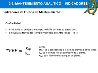 2.9. MANTENIMIENTO ANALITICO – INDICADORES
Indicadores de Eficacia de Mantenimiento
Confiabilidad.
• Probabilidad de que un equipo no falle durante su operación.
• Se evalúa a través del Tiempo Promedio de Entre Fallas (TPEF)
Donde:
TPEF: Es la confiablidad o el tiempo promedio entre fallas.
Top: Es el tiempo real de operación de la planta.
Narr: Es el número de arranques de planta.
 