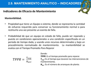 2.9. MANTENIMIENTO ANALITICO – INDICADORES
Indicadores de Eficacia de Mantenimiento
Mantenibilidad.
• Propiedad que tiene un Equipo o sistema, donde se representa la cantidad
de esfuerzo requerido para conservar su funcionamiento normal o para
restituirlo una vez presente un evento de falla.
• Probabilidad de que un equipo en estado de fallo, pueda ser reparado y
puesto en condiciones operacionales a una condición especificada en un
periodo de tiempo dado, y usando unos recursos determinados y bajo un
procedimiento normalizado de mantenimiento. La mantenibilidad se
evalúa con el Tiempo Promedio Para Reparar
Donde:
TPPR: Es el tiempo promedio para reparar.
Tnop: Es el tiempo que duraron las intervenciones de
mantenimiento.
Narr: Es el número de arranques de planta.
 