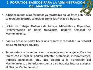 3. FORMATOS BASICOS PARA LA ADMINISTRACIÓN
DEL MANTENIMIENTO
• Adicionalmente a los formatos ya mostrados en las fases anteriores
se requiere de otros conocidos como las Fichas de Trabajo.
• Fichas de trabajo: Ordenes de trabajo, Materiales y Repuestos,
Realimentación de horas trabajadas, Reporte semanal de
Mantenimiento.
• Con las fichas se podrá hacer una reporte y consolidar un historial
de las máquinas y equipos.
• Su importancia recae en la retroalimentación de la ejecución e las
tareas con el cual se podrán detectar problemas, inconvenientes,
trabajos pendientes, etc., que obligan a la Planeación del
Mantenimiento a tenerlos en cuenta para trabajos futuros y ajustar
el Plan de Mantenimiento.
 