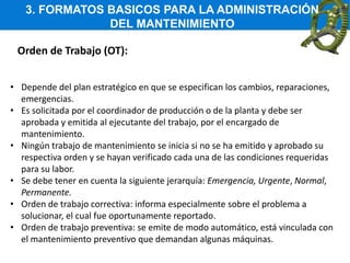 3. FORMATOS BASICOS PARA LA ADMINISTRACIÓN
DEL MANTENIMIENTO
Orden de Trabajo (OT):
• Depende del plan estratégico en que se especifican los cambios, reparaciones,
emergencias.
• Es solicitada por el coordinador de producción o de la planta y debe ser
aprobada y emitida al ejecutante del trabajo, por el encargado de
mantenimiento.
• Ningún trabajo de mantenimiento se inicia si no se ha emitido y aprobado su
respectiva orden y se hayan verificado cada una de las condiciones requeridas
para su labor.
• Se debe tener en cuenta la siguiente jerarquía: Emergencia, Urgente, Normal,
Permanente.
• Orden de trabajo correctiva: informa especialmente sobre el problema a
solucionar, el cual fue oportunamente reportado.
• Orden de trabajo preventiva: se emite de modo automático, está vinculada con
el mantenimiento preventivo que demandan algunas máquinas.
 