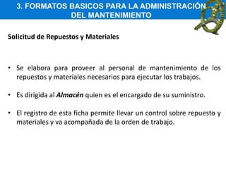 3. FORMATOS BASICOS PARA LA ADMINISTRACIÓN
DEL MANTENIMIENTO
Solicitud de Repuestos y Materiales
• Se elabora para proveer al personal de mantenimiento de los
repuestos y materiales necesarios para ejecutar los trabajos.
• Es dirigida al Almacén quien es el encargado de su suministro.
• El registro de esta ficha permite llevar un control sobre repuesto y
materiales y va acompañada de la orden de trabajo.
 