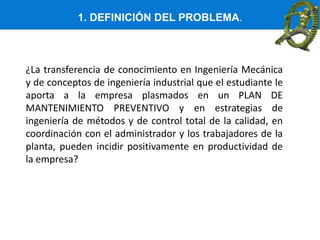 1. DEFINICIÓN DEL PROBLEMA.
¿La transferencia de conocimiento en Ingeniería Mecánica
y de conceptos de ingeniería industrial que el estudiante le
aporta a la empresa plasmados en un PLAN DE
MANTENIMIENTO PREVENTIVO y en estrategias de
ingeniería de métodos y de control total de la calidad, en
coordinación con el administrador y los trabajadores de la
planta, pueden incidir positivamente en productividad de
la empresa?
 