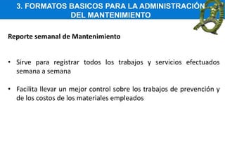 3. FORMATOS BASICOS PARA LA ADMINISTRACIÓN
DEL MANTENIMIENTO
Reporte semanal de Mantenimiento
• Sirve para registrar todos los trabajos y servicios efectuados
semana a semana
• Facilita llevar un mejor control sobre los trabajos de prevención y
de los costos de los materiales empleados
 