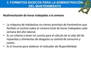 3. FORMATOS BASICOS PARA LA ADMINISTRACIÓN
DEL MANTENIMIENTO
Realimentación de horas trabajadas a la semana
• La máquina de Indubolsas no vienes provistas de horómetros que
faciliten el control sobre el número total de horas trabajadas cada
semana del año laboral,
• Es un criterio a tener en cuenta para el cálculo de la vida útil de
repuestos y elementos de desgaste su control de consumo y
costos.
• Es el insumo para elaborar el indicador de Disponibilidad.
 