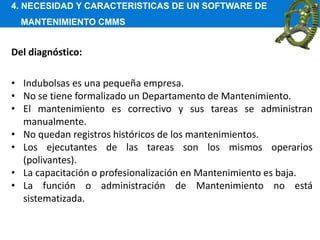 4. NECESIDAD Y CARACTERISTICAS DE UN SOFTWARE DE
MANTENIMIENTO CMMS
Del diagnóstico:
• Indubolsas es una pequeña empresa.
• No se tiene formalizado un Departamento de Mantenimiento.
• El mantenimiento es correctivo y sus tareas se administran
manualmente.
• No quedan registros históricos de los mantenimientos.
• Los ejecutantes de las tareas son los mismos operarios
(polivantes).
• La capacitación o profesionalización en Mantenimiento es baja.
• La función o administración de Mantenimiento no está
sistematizada.
 