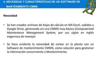 4. NECESIDAD Y CARACTERISTICAS DE UN SOFTWARE DE
MANTENIMIENTO CMMS
Necesidad
• Se han creador archivos de hojas de cálculo en MS Excel, subidos a
Google Drive, generando así una CMMS muy básica (Computarized
Maintenance Management System, por sus siglas en inglés
engorrosa de manejar
• Se hace evidente la necesidad de contar en la planta con un
Software de mantenimiento CMMS, como solución para gestionar
la información concerniente a Mantenimiento.
 