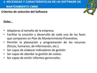 4. NECESIDAD Y CARACTERISTICAS DE UN SOFTWARE DE
MANTENIMIENTO CMMS
Criterios de selección del Software
• Adaptarse al tamaño de la empresa.
• Facilitar la creación y desarrollo de cada una de las fases
que componen en Plan de Mantenimiento Preventivo.
• Permitir la planeación y programación de los recursos
(físicos, humanos, de información, etc.).
• Ser capaz de elaborar indicadores de gestión.
• Ser capaz de abordar la gestión de costos.
• Ser capaz de emitir informes gerenciales.
Debe…
 